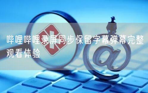 哔哩哔哩录屏同步保留字幕弹幕完整观看体验