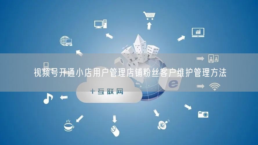 视频号开通小店用户管理店铺粉丝客户维护管理方法