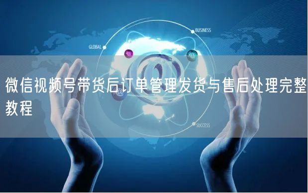 微信视频号带货后订单管理发货与售后处理完整教程