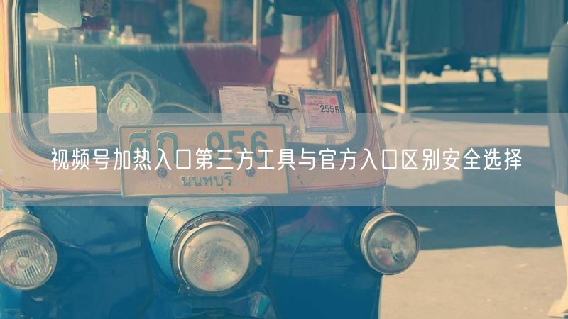 视频号加热入口第三方工具与官方入口区别安全选择