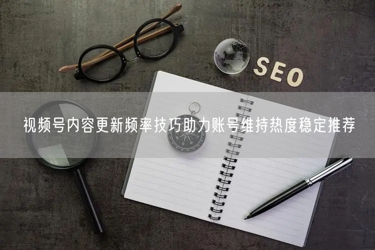视频号内容更新频率技巧助力账号维持热度稳定推荐