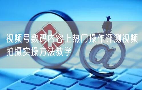 视频号数码内容上热门操作评测视频拍摄实操方法教学