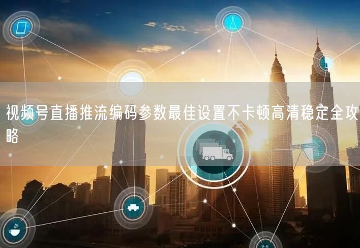 视频号直播推流编码参数最佳设置不卡顿高清稳定全攻略