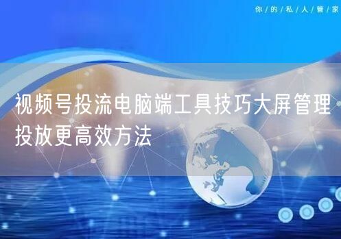 视频号投流电脑端工具技巧大屏管理投放更高效方法