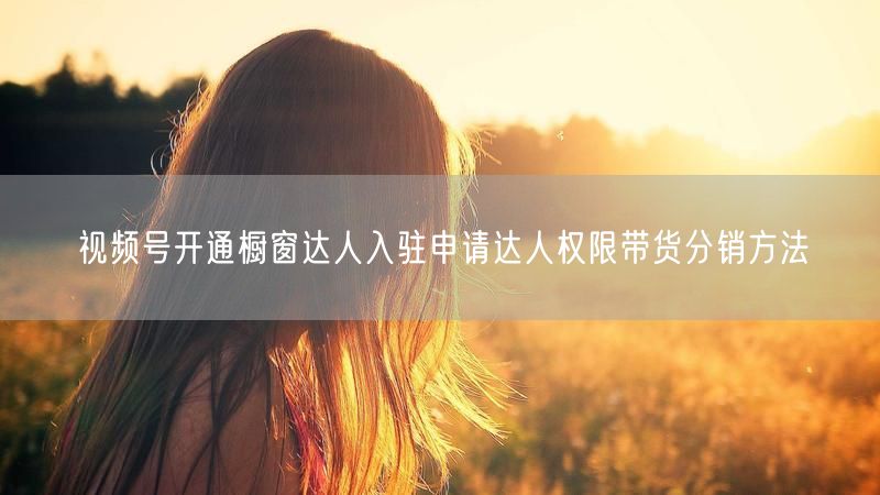 视频号开通橱窗达人入驻申请达人权限带货分销方法