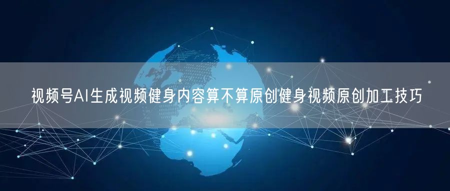 视频号AI生成视频健身内容算不算原创健身视频原创加工技巧