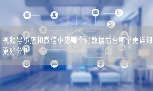 视频号小店和微信小店哪个好数据后台哪个更详细更好分析