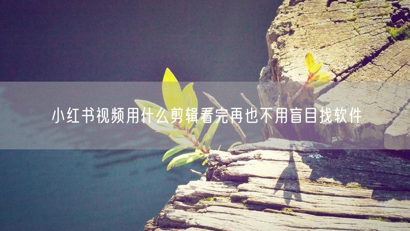 小红书视频用什么剪辑看完再也不用盲目找软件
