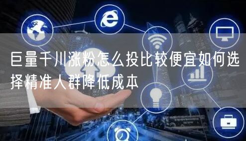 巨量千川涨粉怎么投比较便宜如何选择精准人群降低成本