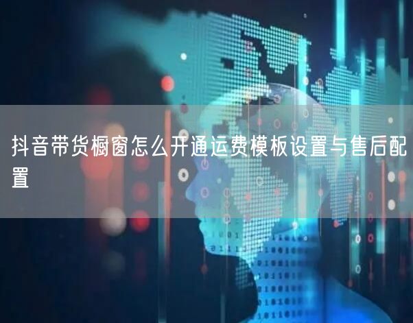 抖音带货橱窗怎么开通运费模板设置与售后配置