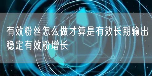 有效粉丝怎么做才算是有效长期输出稳定有效粉增长