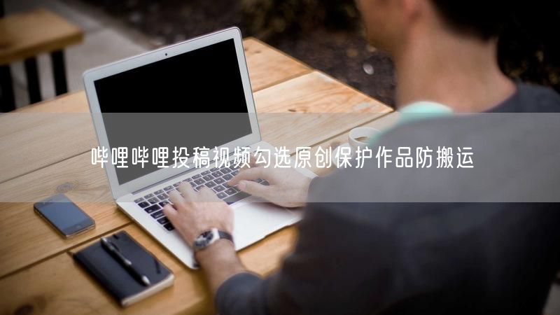 哔哩哔哩投稿视频勾选原创保护作品防搬运