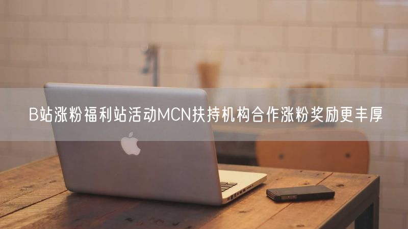 B站涨粉福利站活动MCN扶持机构合作涨粉奖励更丰厚